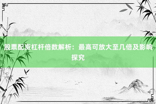股票配资杠杆倍数解析：最高可放大至几倍及影响探究