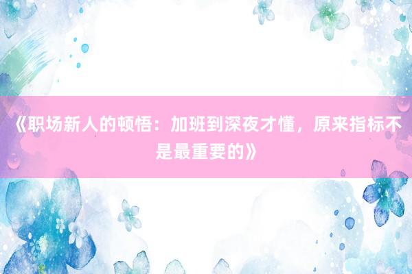《职场新人的顿悟：加班到深夜才懂，原来指标不是最重要的》