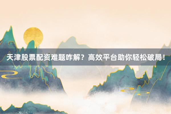 天津股票配资难题咋解？高效平台助你轻松破局！
