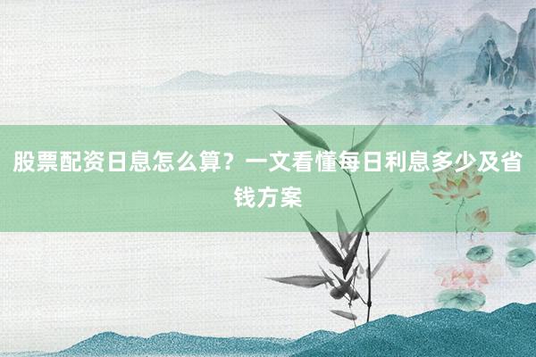 股票配资日息怎么算？一文看懂每日利息多少及省钱方案
