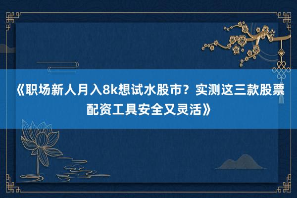 《职场新人月入8k想试水股市？实测这三款股票配资工具安全又灵活》
