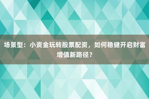 场景型：小资金玩转股票配资，如何稳健开启财富增值新路径？