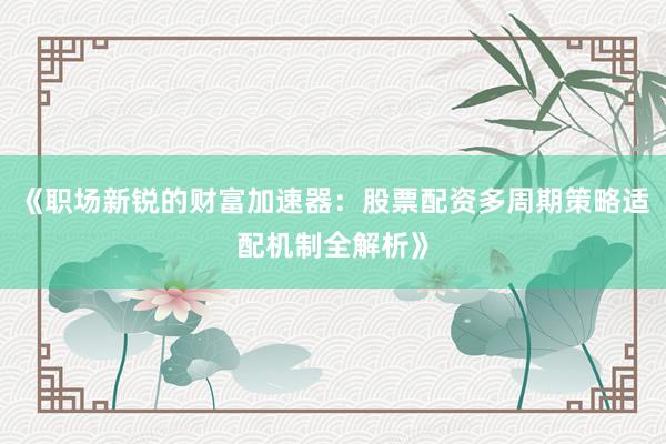 《职场新锐的财富加速器：股票配资多周期策略适配机制全解析》