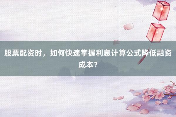 股票配资时，如何快速掌握利息计算公式降低融资成本？
