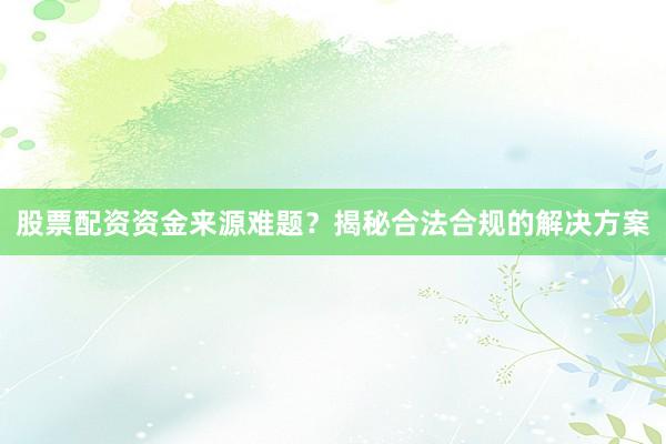 股票配资资金来源难题？揭秘合法合规的解决方案
