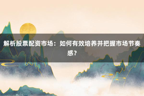解析股票配资市场：如何有效培养并把握市场节奏感？