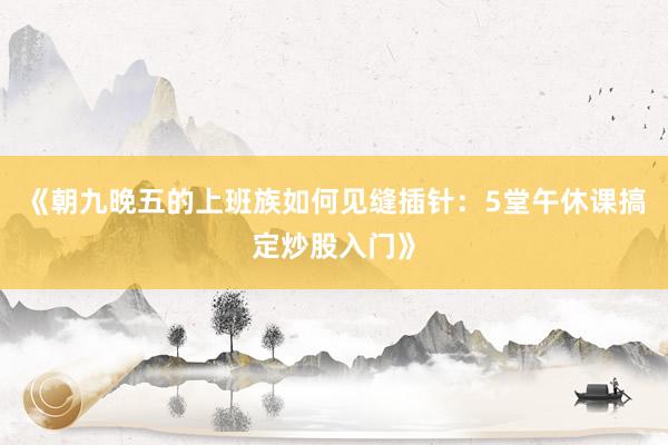 《朝九晚五的上班族如何见缝插针：5堂午休课搞定炒股入门》