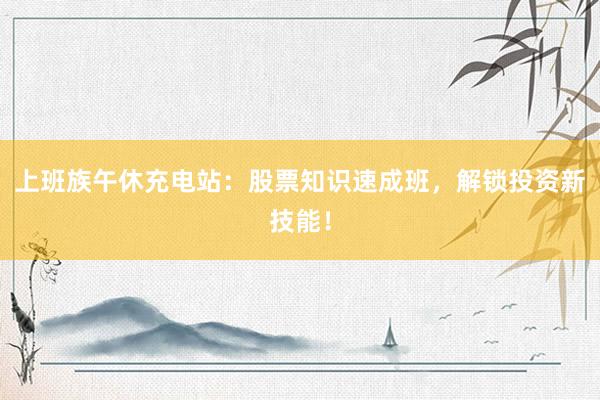 上班族午休充电站：股票知识速成班，解锁投资新技能！