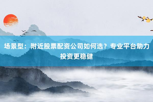 场景型：附近股票配资公司如何选？专业平台助力投资更稳健