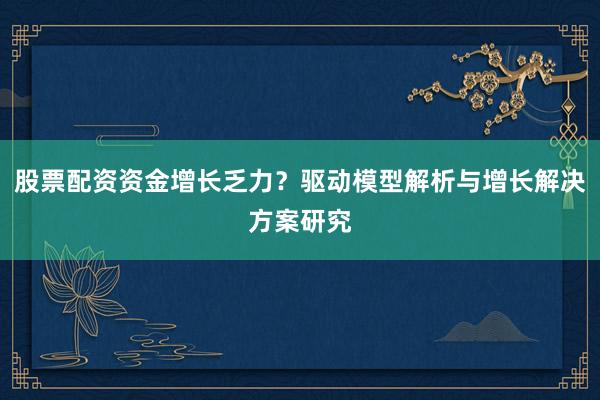 股票配资资金增长乏力？驱动模型解析与增长解决方案研究