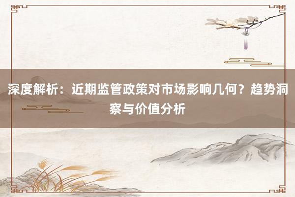 深度解析：近期监管政策对市场影响几何？趋势洞察与价值分析