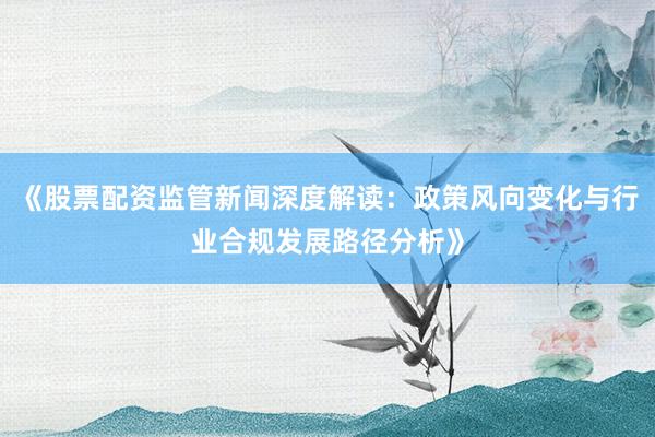《股票配资监管新闻深度解读：政策风向变化与行业合规发展路径分析》