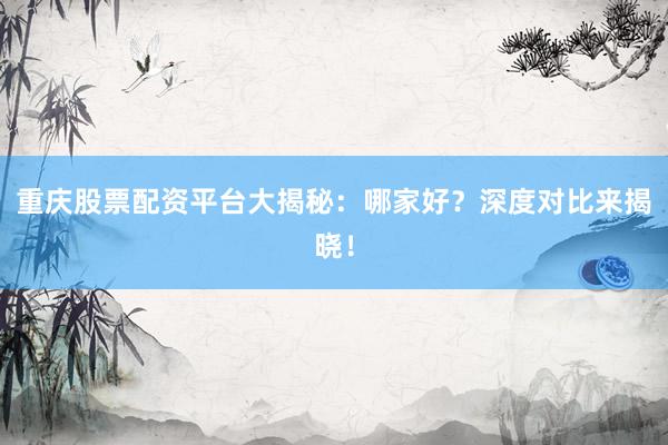 重庆股票配资平台大揭秘：哪家好？深度对比来揭晓！