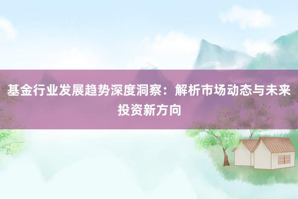 基金行业发展趋势深度洞察：解析市场动态与未来投资新方向