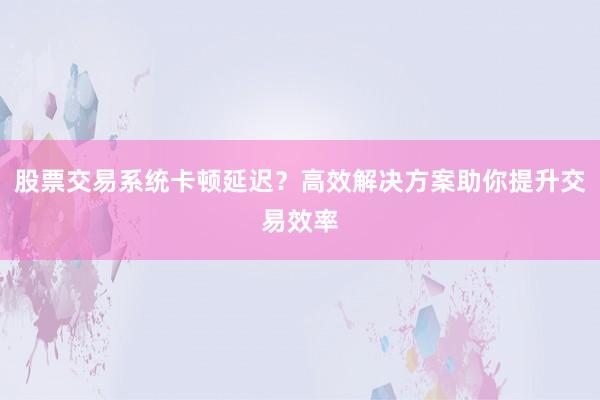 股票交易系统卡顿延迟？高效解决方案助你提升交易效率