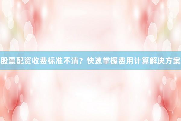 股票配资收费标准不清？快速掌握费用计算解决方案