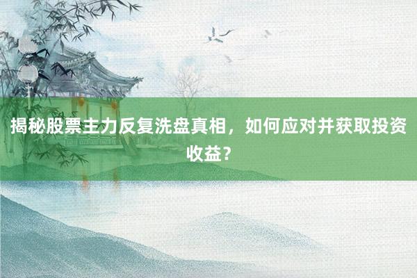 揭秘股票主力反复洗盘真相，如何应对并获取投资收益？
